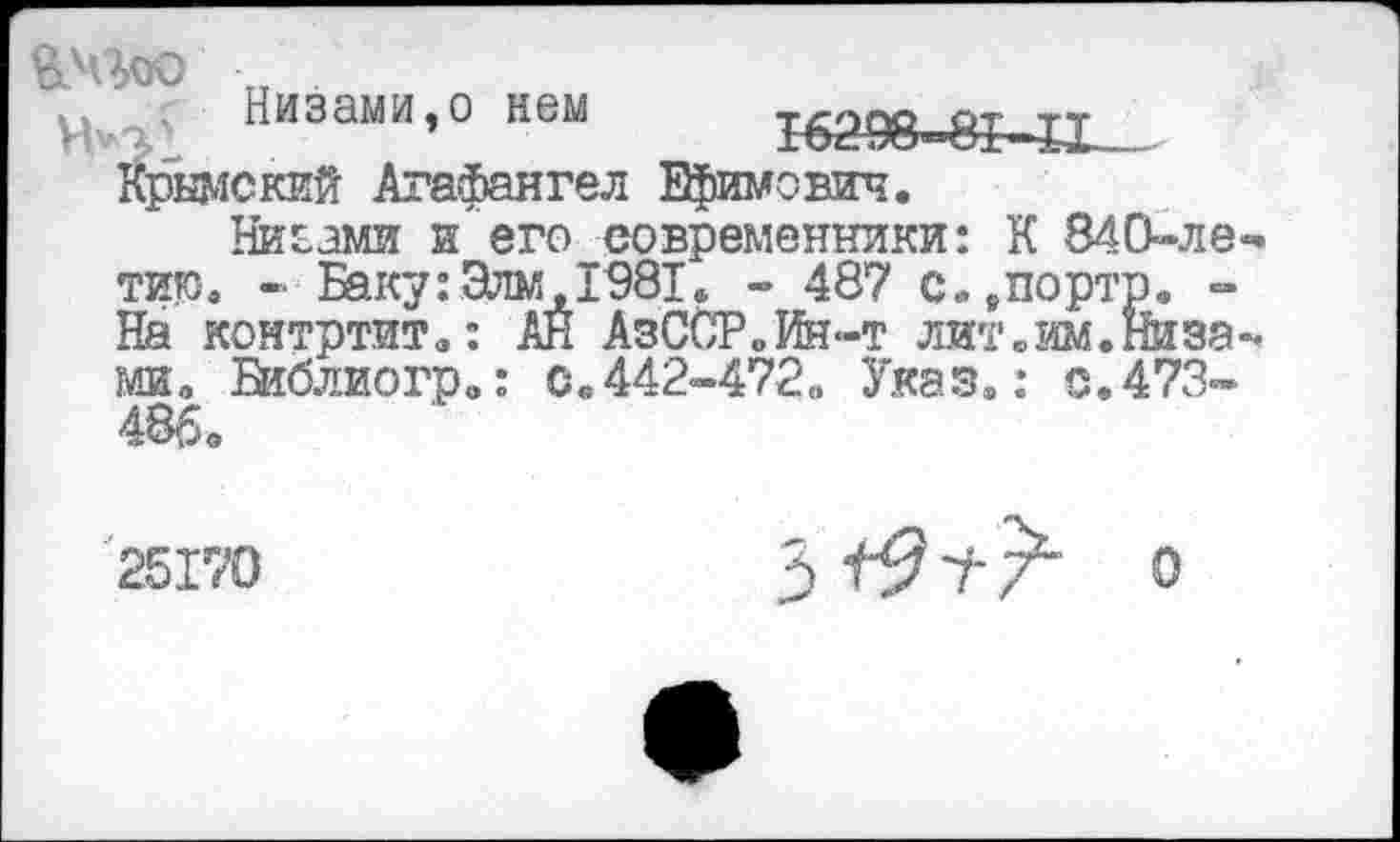 ﻿Низами,о нем 16298^^-1 Крымский Агафангел Ефимович.
Ниоами и его современники: К 840-летию. - Баку:Элм,1981. - 487 с.,порто. -На контртит,: АЙ АзССР„Ин<-т лит .им. Низами, Библиогр.: 0.442-472, Указ.: 0.473-486,
25170
3^9т-/ о